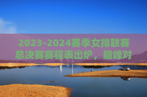 2023-2024赛季女排联赛总决赛赛程表出炉，巅峰对决一触即发，看点解析，2023-2024女排联赛总决赛赛程出炉 巅峰对决看点解析