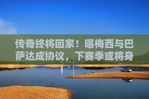 传奇终将回家!曝梅西与巴萨达成协议,下赛季或将身披红蓝战袍重诺坎普,传奇终将回家!梅西巴萨达成协议,下赛季或重披红蓝战袍回归诺坎普