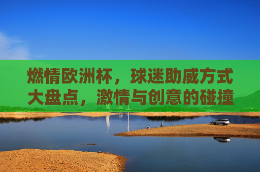 燃情欧洲杯,球迷助威方式大盘点,激情与创意的碰撞,燃情欧洲杯,球迷助威大盘点,激情创意碰撞