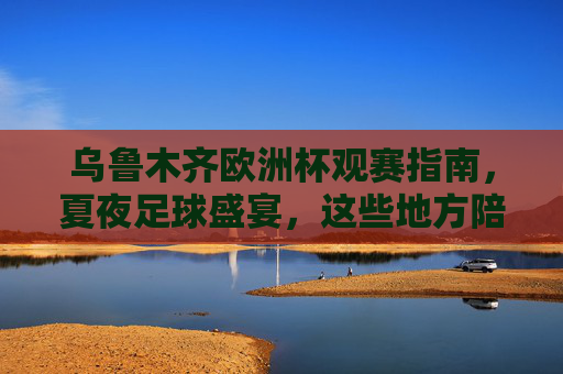 乌鲁木齐欧洲杯观赛指南,夏夜足球盛宴,这些地方陪你嗨翻今夏!乌鲁木齐欧洲杯夏夜观赛指南,嗨翻今夏!