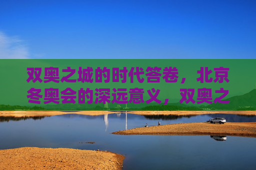 双奥之城的时代答卷,北京冬奥会的深远意义,双奥之城的时代答卷,北京冬奥会的深远意义