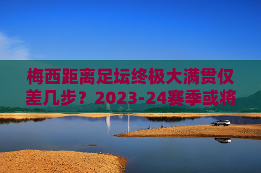 梅西距离足坛终极大满贯仅差几步?2023-24赛季或将成就史无前例的传奇赛季,梅西2023-24赛季,冲击足坛终极大满贯,成就史无前例传奇