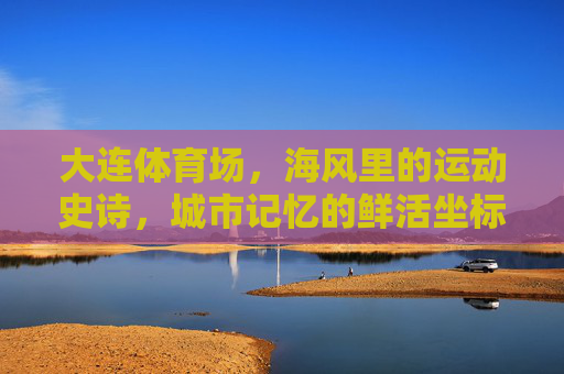 大连体育场，海风里的运动史诗，城市记忆的鲜活坐标，大连体育场，海风里的运动史诗，城市记忆的鲜活坐标