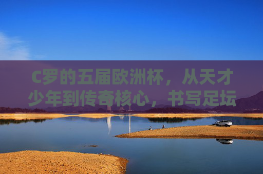 C罗的五届欧洲杯，从天才少年到传奇核心，书写足坛不朽篇章，C罗五届欧洲杯，从天才少年到传奇核心的足坛不朽篇章