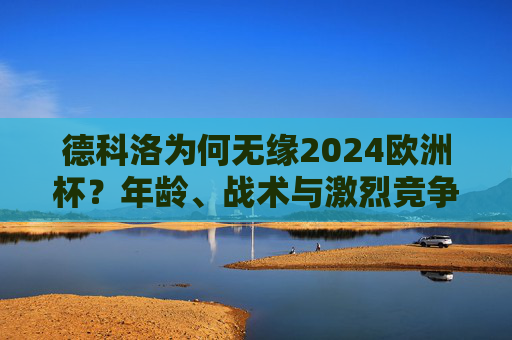 德科洛为何无缘2024欧洲杯？年龄、战术与激烈竞争下的遗憾之选，德科洛无缘2024欧洲杯，年龄、战术与竞争下的遗憾之选