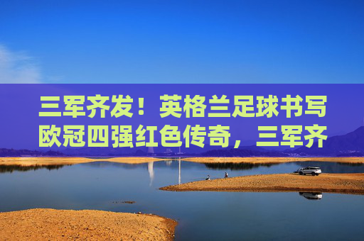 三军齐发！英格兰足球书写欧冠四强红色传奇，三军齐发！英格兰足球书写欧冠四强红色传奇