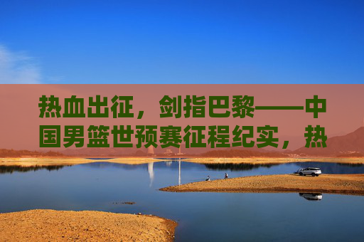 热血出征,剑指巴黎——中国男篮世预赛征程纪实,热血出征,剑指巴黎——中国男篮世预赛征程