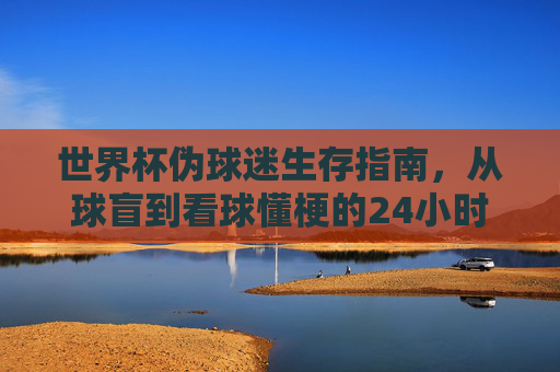 世界杯伪球迷生存指南,从球盲到看球懂梗的24小时速成课,世界杯伪球迷24小时速成指南,从球盲到看球懂梗