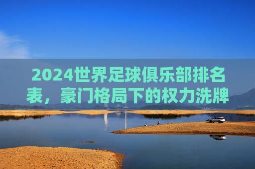 2024世界足球俱乐部排名表，豪门格局下的权力洗牌与新生力量崛起，2024世界足球俱乐部排名，豪门洗牌与新势力崛起