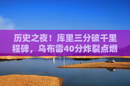 历史之夜!库里三分破千里程碑,乌布雷40分炸裂点燃勇士主场,历史之夜!库里三分破里程碑乌布雷40分炸裂勇士主场