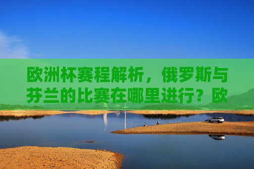 欧洲杯赛程解析,俄罗斯与芬兰的比赛在哪里进行?欧洲杯赛程解析,俄罗斯与芬兰比赛地点