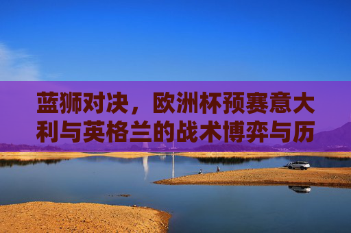 蓝狮对决，欧洲杯预赛意大利与英格兰的战术博弈与历史恩怨，欧洲杯预赛蓝狮对决，意大利与英格兰的战术博弈和历史恩怨