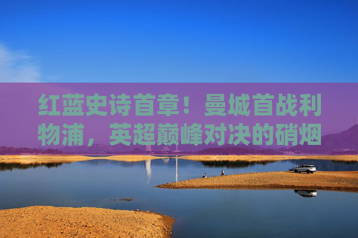 红蓝史诗首章！曼城首战利物浦，英超巅峰对决的硝烟再起，红蓝史诗首章！曼城利物浦英超巅峰对决硝烟再起