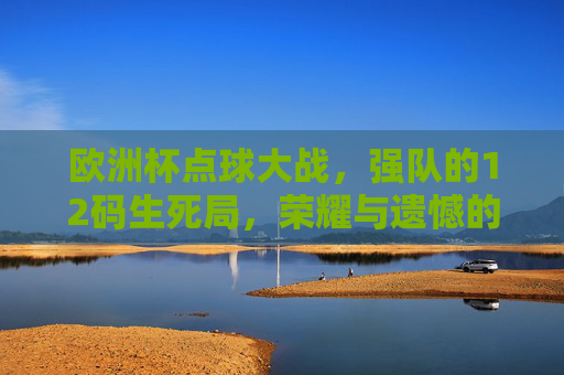 欧洲杯点球大战，强队的12码生死局，荣耀与遗憾的极致较量，欧洲杯点球生死局，强队12码荣光与遗憾的终极较量