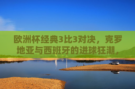 欧洲杯经典3比3对决，克罗地亚与西班牙的进球狂潮，一场载入史册的小组赛盛宴，欧洲杯经典3比3，克罗地亚与西班牙进球狂潮小组赛盛宴