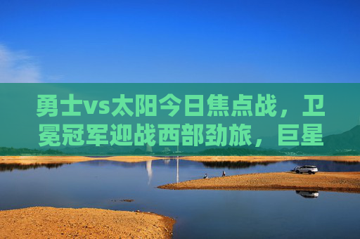 勇士vs太阳今日焦点战,卫冕冠军迎战西部劲旅,巨星对决引爆全场,焦点战,卫冕冠军勇士迎战西部劲旅太阳,巨星对决引爆全场