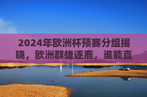 2024年欧洲杯预赛分组揭晓，欧洲群雄逐鹿，谁能直击德国？2024欧洲杯预赛分组揭晓，欧洲群雄逐鹿，谁能直击德国？