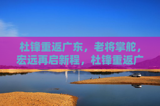 杜锋重返广东，老将掌舵，宏远再启新程，杜锋重返广东宏远，老将掌舵新征程