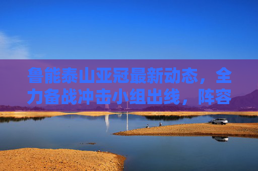 鲁能泰山亚冠最新动态，全力备战冲击小组出线，阵容深度成关键，鲁能泰山亚冠全力备战冲击小组出线 阵容深度成关键