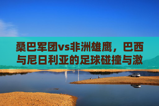 桑巴军团vs非洲雄鹰,巴西与尼日利亚的足球碰撞与激情,桑巴军团VS非洲雄鹰,足球碰撞的激情对决