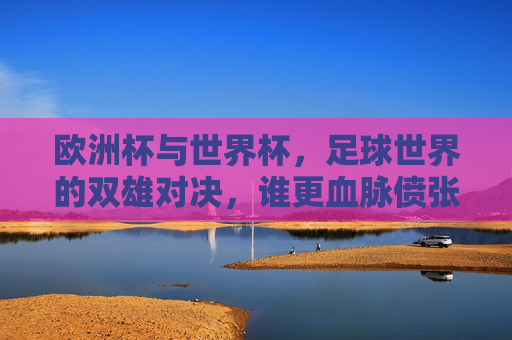 欧洲杯与世界杯，足球世界的双雄对决，谁更血脉偾张？欧洲杯VS世界杯，双雄对决，谁更血脉偾张？