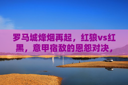 罗马城烽烟再起,红狼vs红黑,意甲宿敌的恩怨对决,红狼VS红黑,罗马城意甲宿敌恩怨对决