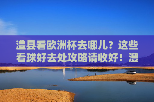 澧县看欧洲杯去哪儿?这些看球好去处攻略请收好!澧县欧洲杯看球好去处攻略