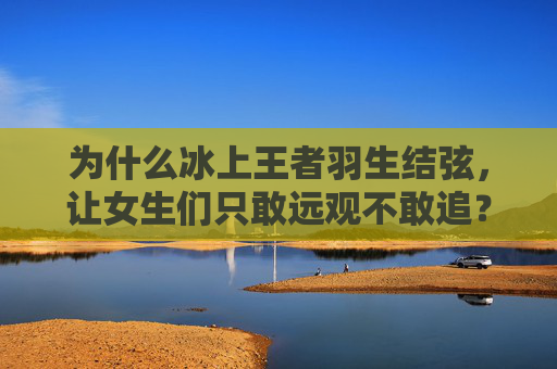 为什么冰上王者羽生结弦,让女生们只敢远观不敢追?冰上王者羽生结弦,为何女生只敢远观不敢追?