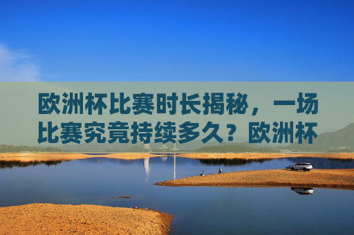 欧洲杯比赛时长揭秘，一场比赛究竟持续多久？欧洲杯比赛时长，一场比赛究竟持续多久？