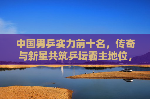 中国男乒实力前十名，传奇与新星共筑乒坛霸主地位，中国男乒传奇新星共筑乒坛霸主地位