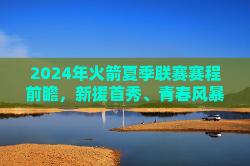 2024年火箭夏季联赛赛程前瞻,新援首秀、青春风暴与重建观察,2024年火箭夏季联赛前瞻,新援首秀、青春风暴与重建观察