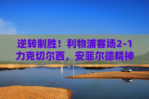 逆转制胜！利物浦客场2-1力克切尔西，安菲尔德精神闪耀斯坦福桥，逆转制胜！利物浦客场力克切尔西，安菲尔德精神闪耀斯坦福桥