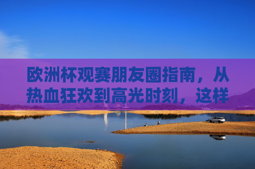 欧洲杯观赛朋友圈指南,从热血狂欢到高光时刻,这样发圈你就是赛场MVP!欧洲杯朋友圈高光指南,这样发,你就是观赛MVP!