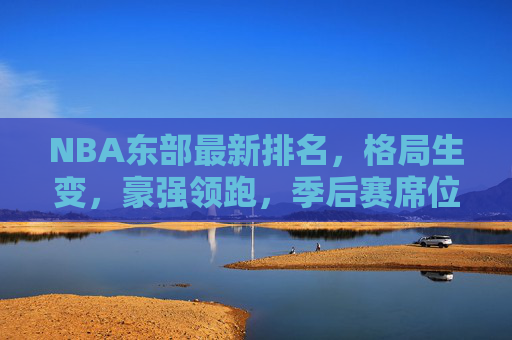 NBA东部最新排名,格局生变,豪强领跑,季后赛席位争夺白热化,NBA东部格局生变,豪强领跑,季后赛席位争夺白热化