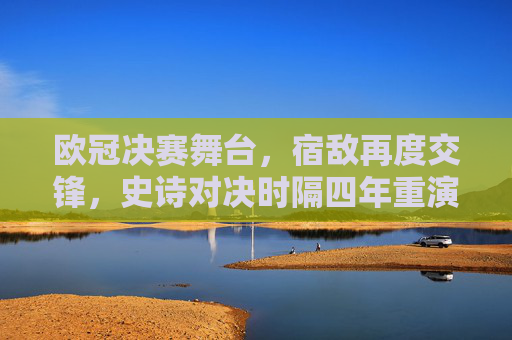 欧冠决赛舞台，宿敌再度交锋，史诗对决时隔四年重演，欧冠决赛宿敌史诗对决 四年宿命重演