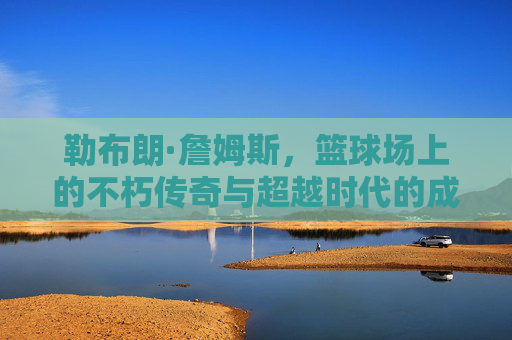 勒布朗·詹姆斯,篮球场上的不朽传奇与超越时代的成就,勒布朗·詹姆斯,篮球场上的不朽传奇与超越时代成就