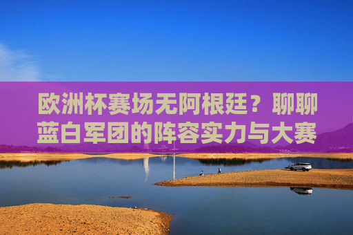 欧洲杯赛场无阿根廷?聊聊蓝白军团的阵容实力与大赛前景,欧洲杯缺席阿根廷,蓝白军团阵容实力与大赛前景