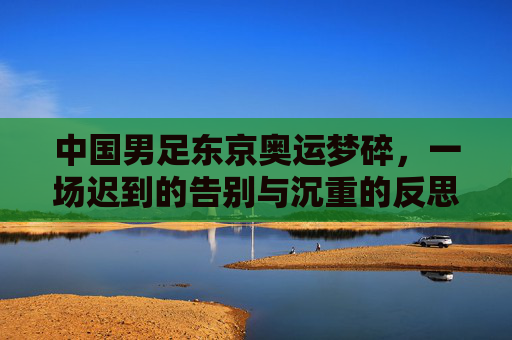 中国男足东京奥运梦碎,一场迟到的告别与沉重的反思,中国男足东京奥运梦碎,迟到的告别与沉重的反思