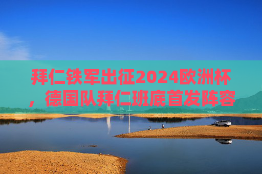 拜仁铁军出征2024欧洲杯，德国队拜仁班底首发阵容深度解析，拜仁铁军出征2024欧洲杯，德国队拜仁班底首发阵容深度解析