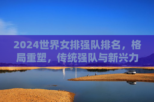 2024世界女排强队排名，格局重塑，传统强队与新兴力量竞逐巅峰，2024世界女排强队排名，格局重塑，传统与新兴竞逐巅峰