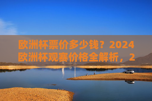 欧洲杯票价多少钱？2024欧洲杯观赛价格全解析，2024欧洲杯观赛价格全解析