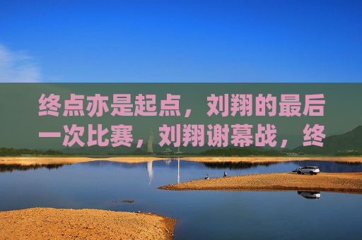 终点亦是起点,刘翔的最后一次比赛,刘翔谢幕战,终点亦是起点