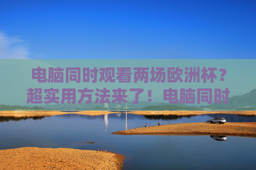电脑同时观看两场欧洲杯?超实用方法来了!电脑同时观看两场欧洲杯的超实用方法