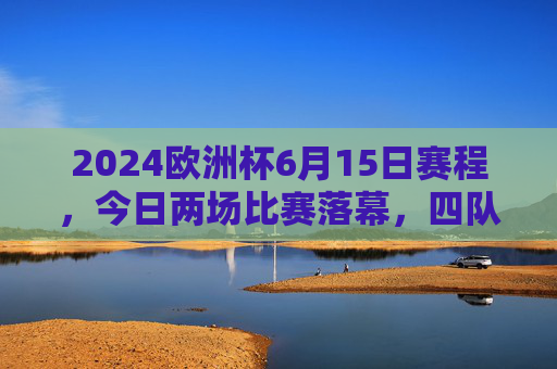 2024欧洲杯6月15日赛程，今日两场比赛落幕，四队各完成一场小组赛对决，2024欧洲杯6月15日赛程，两场比赛落幕，四队完成小组赛对决
