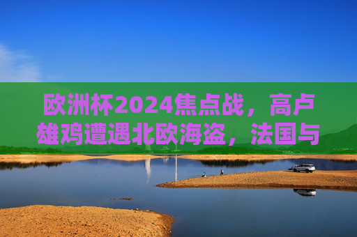 欧洲杯2024焦点战,高卢雄鸡遭遇北欧海盗,法国与丹麦的战术博弈,欧洲杯2024焦点战,高卢雄鸡VS北欧海盗,战术博弈