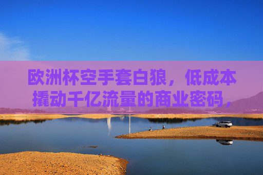 欧洲杯空手套白狼,低成本撬动千亿流量的商业密码,欧洲杯低成本撬动千亿流量的商业密码