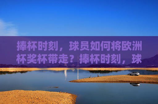 捧杯时刻，球员如何将欧洲杯奖杯带走？捧杯时刻，球员如何带走欧洲杯奖杯