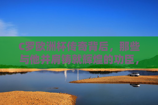 C罗欧洲杯传奇背后，那些与他并肩铸就辉煌的功臣，C罗欧洲杯传奇背后的并肩功臣