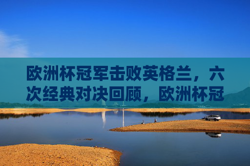 欧洲杯冠军击败英格兰，六次经典对决回顾，欧洲杯冠军vs英格兰，六次经典对决回顾
