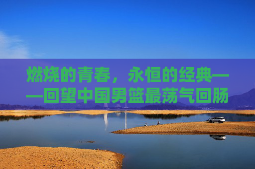 燃烧的青春,永恒的经典——回望中国男篮最荡气回肠一战,燃烧青春,永恒经典,中国男篮最荡气回肠一战